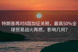 特朗普再對(duì)8國(guó)加征關(guān)稅，最高50%全球貿(mào)易戰(zhàn)火再燃，影響幾何？