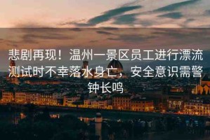 悲劇再現(xiàn)！溫州一景區(qū)員工進(jìn)行漂流測試時不幸落水身亡，安全意識需警鐘長鳴