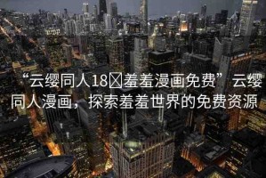 “云纓同人18?羞羞漫畫(huà)免費(fèi)”云纓同人漫畫(huà)，探索羞羞世界的免費(fèi)資源