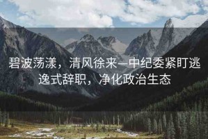 碧波蕩漾，清風(fēng)徐來—中紀(jì)委緊盯逃逸式辭職，凈化政治生態(tài)