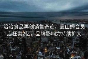 洽洽食品再創(chuàng)銷售奇跡，靠山姆會(huì)員店狂賣2億，品牌影響力持續(xù)擴(kuò)大