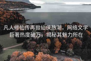 凡人修仙傳再掀仙俠熱潮，網(wǎng)絡(luò)文學巨著熱度破萬，揭秘其魅力所在