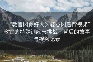 “教官?你好大?輕點?后背視頻”教官的特殊訓(xùn)練與挑戰(zhàn)，背后的故事與視頻記錄