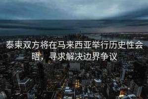 泰柬雙方將在馬來(lái)西亞舉行歷史性會(huì)晤，尋求解決邊界爭(zhēng)議