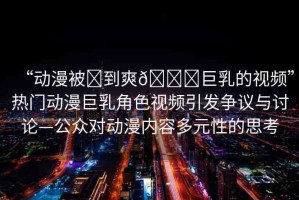 “動(dòng)漫被?到爽??巨乳的視頻”熱門動(dòng)漫巨乳角色視頻引發(fā)爭議與討論—公眾對(duì)動(dòng)漫內(nèi)容多元性的思考