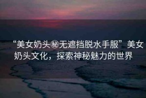“美女奶頭秘?zé)o遮擋脫水手服”美女奶頭文化，探索神秘魅力的世界