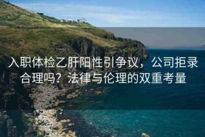 入職體檢乙肝陽(yáng)性引爭(zhēng)議，公司拒錄合理嗎？法律與倫理的雙重考量