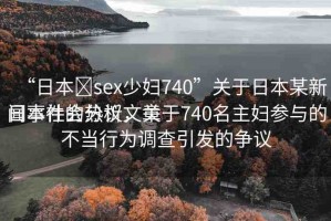 “日本?sex少婦740”關于日本某新聞事件的分析文章
日本社會熱議，關于740名主婦參與的不當行為調查引發(fā)的爭議