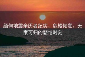 緬甸地震親歷者紀(jì)實(shí)，危樓傾頹，無(wú)家可歸的悲愴時(shí)刻