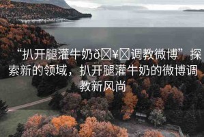 “扒開腿灌牛奶??調(diào)教微博”探索新的領(lǐng)域，扒開腿灌牛奶的微博調(diào)教新風(fēng)尚