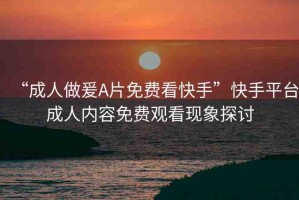 “成人做爰A片免費(fèi)看快手”快手平臺(tái)成人內(nèi)容免費(fèi)觀看現(xiàn)象探討