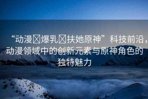 “動(dòng)漫?爆乳?扶她原神”科技前沿，動(dòng)漫領(lǐng)域中的創(chuàng)新元素與原神角色的獨(dú)特魅力