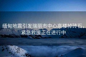 緬甸地震引發(fā)瑞麗市中心高樓掉磚石，緊急救援正在進(jìn)行中