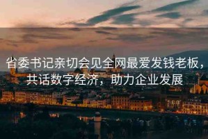 省委書記親切會見全網(wǎng)最愛發(fā)錢老板，共話數(shù)字經(jīng)濟(jì)，助力企業(yè)發(fā)展