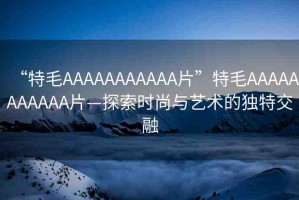“特毛AAAAAAAAAAA片”特毛AAAAAAAAAAA片—探索時(shí)尚與藝術(shù)的獨(dú)特交融