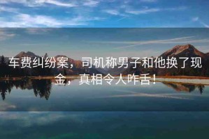 車費(fèi)糾紛案，司機(jī)稱男子和他換了現(xiàn)金，真相令人咋舌！