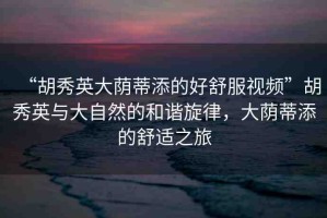 “胡秀英大蔭蒂添的好舒服視頻”胡秀英與大自然的和諧旋律，大蔭蒂添的舒適之旅