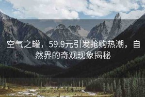 空氣之罐，59.9元引發(fā)搶購(gòu)熱潮，自然界的奇觀現(xiàn)象揭秘