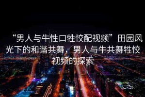 “男人與牛性口牲恔配視頻”田園風(fēng)光下的和諧共舞，男人與牛共舞牲恔視頻的探索