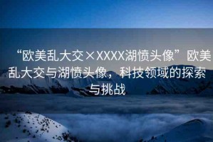 “歐美亂大交×XXXX湖憤頭像”歐美亂大交與湖憤頭像，科技領(lǐng)域的探索與挑戰(zhàn)