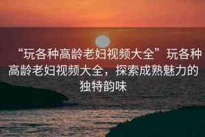 “玩各種高齡老婦視頻大全”玩各種高齡老婦視頻大全，探索成熟魅力的獨(dú)特韻味