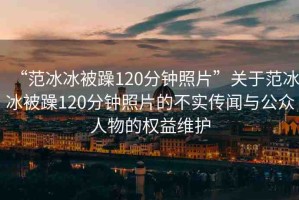“范冰冰被躁120分鐘照片”關(guān)于范冰冰被躁120分鐘照片的不實傳聞與公眾人物的權(quán)益維護