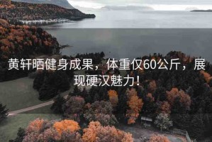 黃軒曬健身成果，體重僅60公斤，展現(xiàn)硬漢魅力！