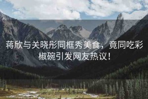 蔣欣與關(guān)曉彤同框秀美食，竟同吃彩椒碗引發(fā)網(wǎng)友熱議！