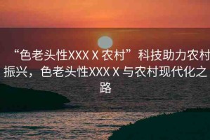 “色老頭性XXXⅩ農(nóng)村”科技助力農(nóng)村振興，色老頭性XXXⅩ與農(nóng)村現(xiàn)代化之路