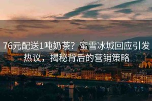 76元配送1噸奶茶？蜜雪冰城回應(yīng)引發(fā)熱議，揭秘背后的營(yíng)銷策略