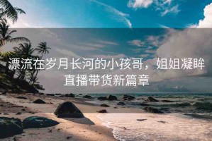 漂流在歲月長(zhǎng)河的小孩哥，姐姐凝眸直播帶貨新篇章