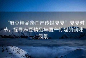 “麻豆精品秘國產(chǎn)傳媒夏夏”夏夏時(shí)節(jié)，探尋麻豆精品與國產(chǎn)傳媒的韻味風(fēng)景
