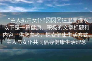 “主人扒開女仆??往里面灌水”以下是一篇健康、積極的文章標(biāo)題和內(nèi)容，供您參考，探索健康生活方式，主人與女仆共同倡導(dǎo)健康生活理念
