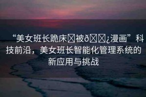 “美女班長跪床?被??漫畫”科技前沿，美女班長智能化管理系統(tǒng)的新應(yīng)用與挑戰(zhàn)