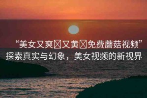 “美女又爽?又黃?免費蘑菇視頻”探索真實與幻象，美女視頻的新視界