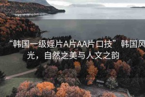 “韓國一級婬片A片AA片口技”韓國風(fēng)光，自然之美與人文之韻