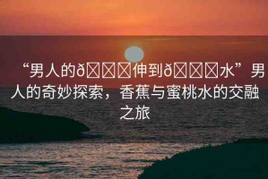 “男人的??伸到??水”男人的奇妙探索，香蕉與蜜桃水的交融之旅