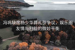 馮鞏缺席楊少華葬禮引爭(zhēng)議，娛樂圈友情與利益的微妙平衡