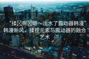 “揉?啊?嗯～出水了震動(dòng)器韓漫”韓漫新風(fēng)，揉捏元素與震動(dòng)器的融合藝術(shù)