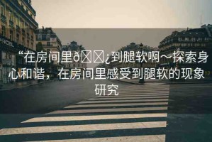 “在房間里??到腿軟啊～探索身心和諧，在房間里感受到腿軟的現(xiàn)象研究