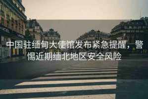 中國駐緬甸大使館發(fā)布緊急提醒，警惕近期緬北地區(qū)安全風險