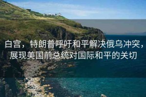 白宮，特朗普呼吁和平解決俄烏沖突，展現(xiàn)美國(guó)前總統(tǒng)對(duì)國(guó)際和平的關(guān)切