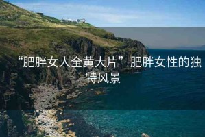 “肥胖女人全黃大片”肥胖女性的獨(dú)特風(fēng)景