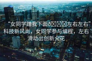“女同學(xué)蹭我下面??左右左右”科技新風(fēng)尚，女同學(xué)參與編程，左右滑動(dòng)出創(chuàng)新火花