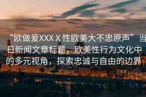 “歐做爰XXXⅩ性歐美大不忠原聲”當(dāng)日新聞文章標(biāo)題，歐美性行為文化中的多元視角，探索忠誠(chéng)與自由的邊界