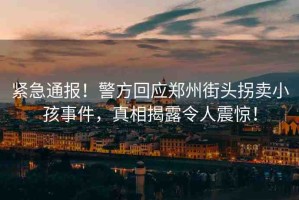 緊急通報(bào)！警方回應(yīng)鄭州街頭拐賣小孩事件，真相揭露令人震驚！