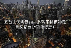 五臺山突降暴雨，多輛車輛被沖走，景區(qū)緊急封閉救援展開