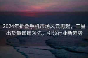 2024年折疊手機(jī)市場風(fēng)云再起，三星出貨量遙遙領(lǐng)先，引領(lǐng)行業(yè)新趨勢