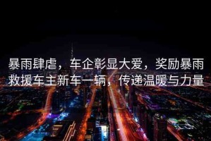 暴雨肆虐，車企彰顯大愛，獎(jiǎng)勵(lì)暴雨救援車主新車一輛，傳遞溫暖與力量