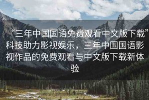 “三年中國國語免費觀看中文版下載”科技助力影視娛樂，三年中國國語影視作品的免費觀看與中文版下載新體驗